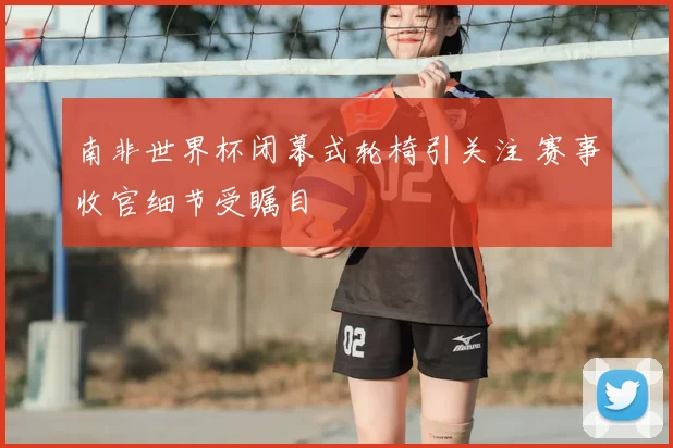 南非世界杯闭幕式轮椅引关注 赛事收官细节受瞩目