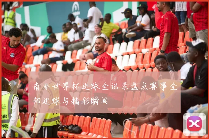 南非世界杯进球全记录盘点赛事全部进球与精彩瞬间