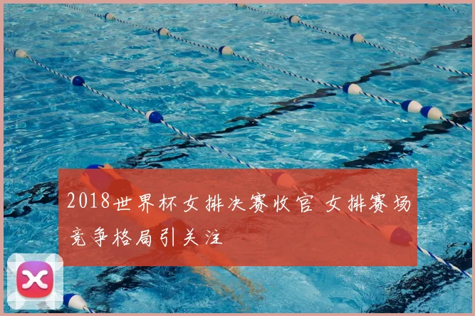 2018世界杯女排决赛收官 女排赛场竞争格局引关注