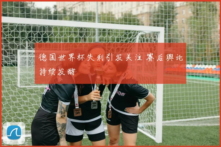 德国世界杯失利引发关注 赛后舆论持续发酵